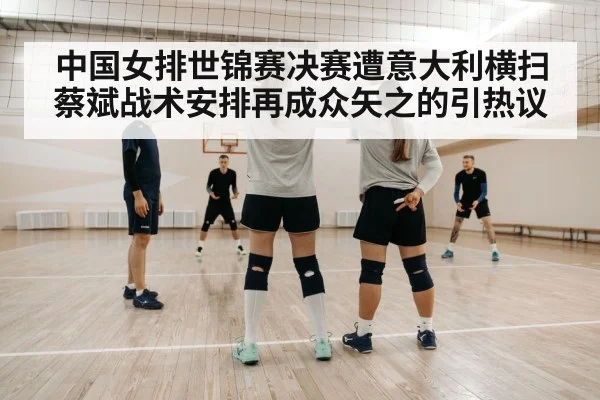中国女排世锦赛决赛遭意大利横扫蔡斌战术安排再成众矢之的引热议